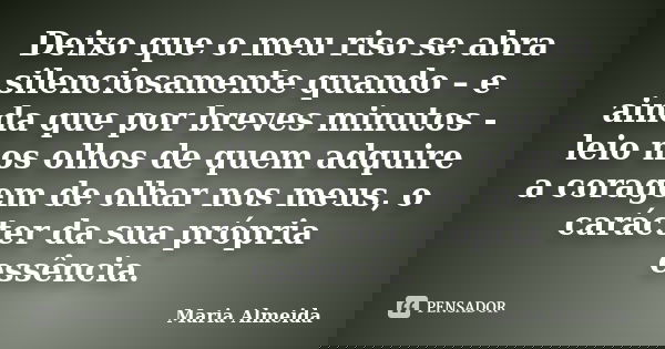 Deixo que o meu riso se abra silenciosamente quando – e ainda que por breves minutos - leio nos olhos de quem adquire a coragem de olhar nos meus, o carácter da... Frase de Maria Almeida.