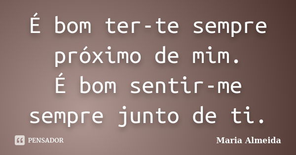 É bom ter-te sempre próximo de mim. É bom sentir-me sempre junto de ti.... Frase de Maria Almeida.