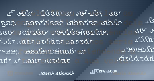 E ela ficou a vê-lo, ao longe, sentindo dentro dele as suas várias reticências. Olhá-lo nos olhos seria revelar-se, estendendo a felicidade à sua volta.... Frase de Maria Almeida.