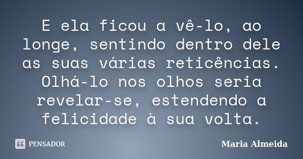 E ela ficou a vê-lo, ao longe, sentindo dentro dele as suas várias reticências. Olhá-lo nos olhos seria revelar-se, estendendo a felicidade à sua volta.... Frase de Maria Almeida.