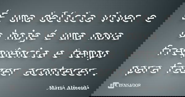 É uma delícia viver e o hoje é uma nova frequência e tempo para fazer acontecer.... Frase de Maria Almeida.