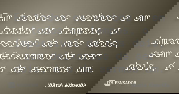 Em todos os verbos e em todos os tempos, o impossível de nós dois, sem deixarmos de ser dois, é o de sermos um.... Frase de Maria Almeida.