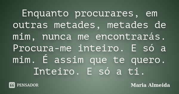 Enquanto procurares, em outras metades, metades de mim, nunca me encontrarás. Procura-me inteiro. E só a mim. É assim que te quero. Inteiro. E só a ti.... Frase de Maria Almeida.