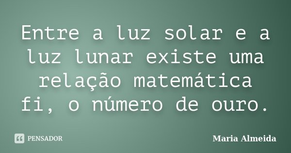 Entre a luz solar e a luz lunar existe uma relação matemática fi, o número de ouro.... Frase de Maria Almeida.