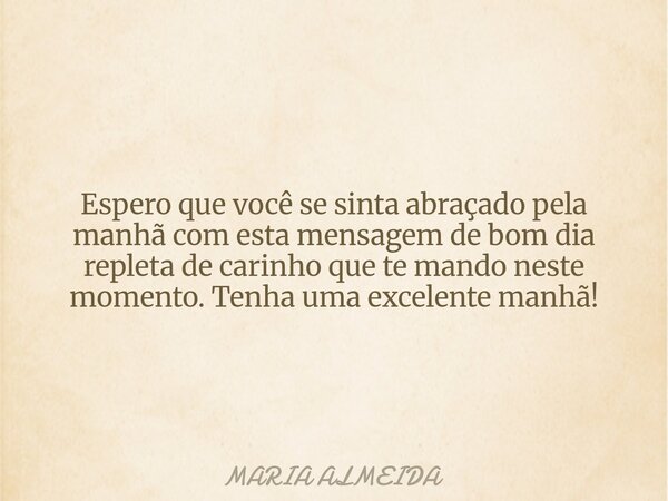 Espero que você se sinta abraçado pela manhã com esta mensagem de bom dia repleta de carinho que te mando neste momento. Tenha uma excelente manhã!... Frase de MARIA ALMEIDA.