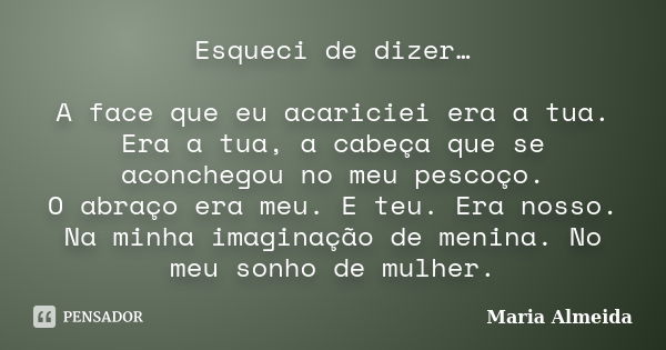 Esqueci de dizer… A face que eu acariciei era a tua. Era a tua, a cabeça que se aconchegou no meu pescoço. O abraço era meu. E teu. Era nosso. Na minha imaginaç... Frase de Maria Almeida.