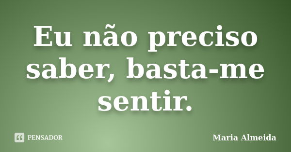 Eu não preciso saber, basta-me sentir.... Frase de Maria Almeida.