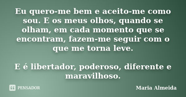 Eu quero-me bem e aceito-me como sou. E os meus olhos, quando se olham, em cada momento que se encontram, fazem-me seguir com o que me torna leve. E é libertado... Frase de Maria Almeida.