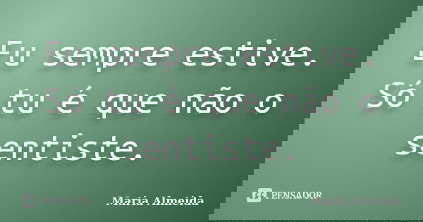 Eu sempre estive. Só tu é que não o sentiste.... Frase de Maria Almeida.