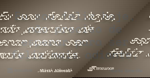 Eu sou feliz hoje, não preciso de esperar para ser feliz mais adiante.... Frase de Maria Almeida.