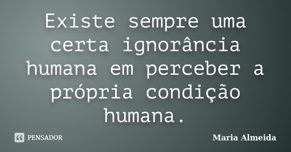 Existe sempre uma certa ignorância humana em perceber a própria condição humana.... Frase de Maria Almeida.