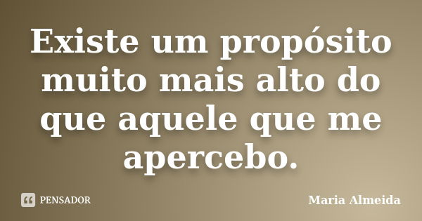 Existe um propósito muito mais alto do que aquele que me apercebo.... Frase de Maria Almeida.