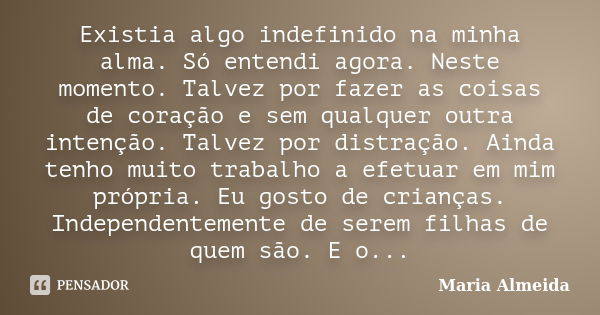 Existia algo indefinido na minha alma. Só entendi agora. Neste momento. Talvez por fazer as coisas de coração e sem qualquer outra intenção. Talvez por distraçã... Frase de Maria Almeida.