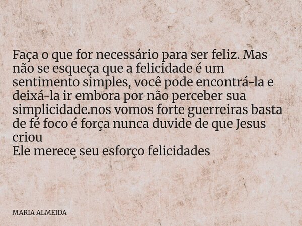 Faça o que for necessário para ser feliz. Mas não se esqueça que a felicidade é um sentimento simples, você pode encontrá-la e deixá-la ir embora por não perceb... Frase de MARIA ALMEIDA.
