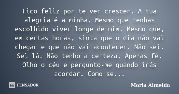 Fico feliz por te ver crescer. A tua alegria é a minha. Mesmo que tenhas escolhido viver longe de mim. Mesmo que, em certas horas, sinta que o dia não vai chega... Frase de Maria Almeida.