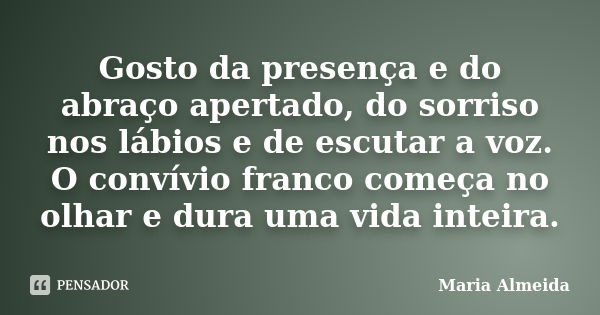 Gosto da presença e do abraço apertado, do sorriso nos lábios e de escutar a voz. O convívio franco começa no olhar e dura uma vida inteira.... Frase de Maria Almeida.