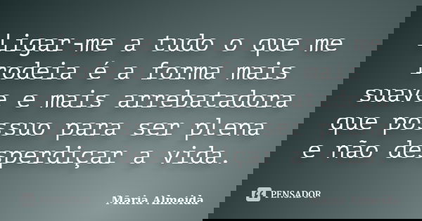Ligar-me a tudo o que me rodeia é a forma mais suave e mais arrebatadora que possuo para ser plena e não desperdiçar a vida.... Frase de Maria Almeida.