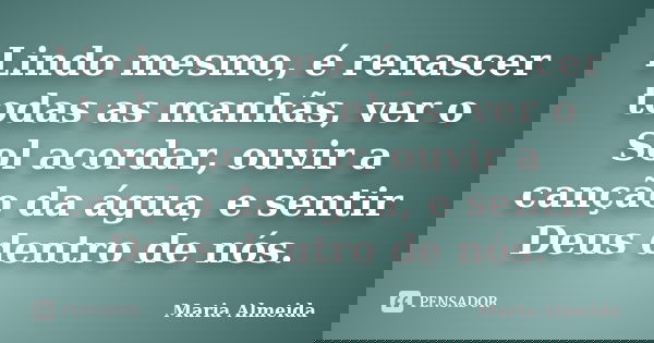 Lindo mesmo, é renascer todas as manhãs, ver o Sol acordar, ouvir a canção da água, e sentir Deus dentro de nós.... Frase de Maria Almeida.