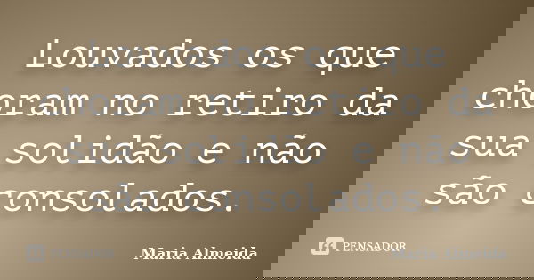 Louvados os que choram no retiro da sua solidão e não são consolados.... Frase de Maria Almeida.
