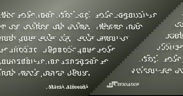 Mas ele não foi só, ela seguiu-o com os olhos da alma. Mesmo não sabendo que ele ia, ela amou-o livre e único. Depois que ele foi, ela guardou-o no coração e vi... Frase de Maria Almeida.