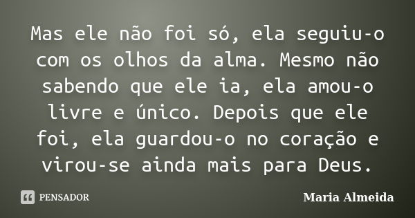 Mas ele não foi só, ela seguiu-o com os olhos da alma. Mesmo não sabendo que ele ia, ela amou-o livre e único. Depois que ele foi, ela guardou-o no coração e vi... Frase de Maria Almeida.