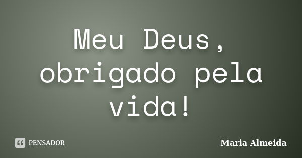 Meu Deus, obrigado pela vida!... Frase de Maria Almeida.