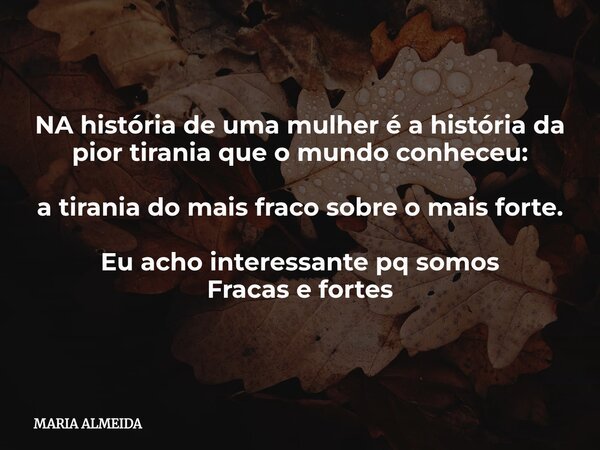 NA história de uma mulher é a história da pior tirania que o mundo conheceu: a tirania do mais fraco sobre o mais forte. Eu acho interessante pq somos Fracas e ... Frase de MARIA ALMEIDA.