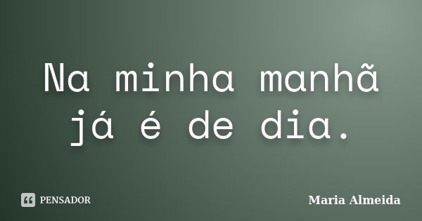 Na minha manhã já é de dia.... Frase de Maria Almeida.