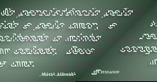 Na persistência pela vida e pelo amor, e recolhendo a minha coragem calada, Deus me ama.... Frase de Maria Almeida.