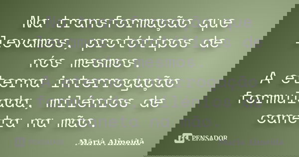 Na transformação que levamos, protótipos de nós mesmos. A eterna interrogação formulada, milénios de caneta na mão.... Frase de Maria Almeida.