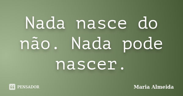 Nada nasce do não. Nada pode nascer.... Frase de Maria Almeida.