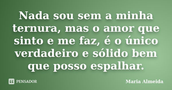 Nada sou sem a minha ternura, mas o amor que sinto e me faz, é o único verdadeiro e sólido bem que posso espalhar.... Frase de Maria Almeida.