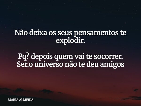 Não deixa os seus pensamentos te explodir. Pq? depois quem vai te socorrer. Ser.o universo não te deu amigos... Frase de MARIA ALMEIDA.