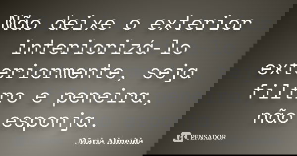 Não deixe o exterior interiorizá-lo exteriormente, seja filtro e peneira, não esponja.... Frase de Maria Almeida.