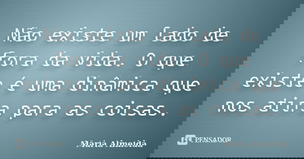 Não existe um lado de fora da vida. O que existe é uma dinâmica que nos atira para as coisas.... Frase de Maria Almeida.