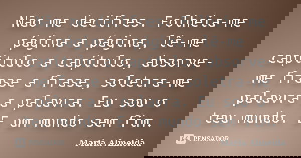 Não me decifres. Folheia-me página a página, lê-me capítulo a capítulo, absorve-me frase a frase, soletra-me palavra a palavra. Eu sou o teu mundo. E um mundo s... Frase de Maria Almeida.