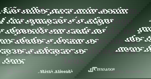 Não olhes para mim assim. A tua equação é o afago que deposito em cada nó dos teus dedos e levam os meus braços a abraçar os teus.... Frase de Maria Almeida.