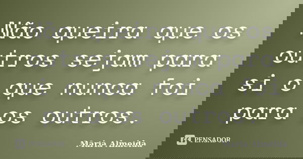 Não queira que os outros sejam para si o que nunca foi para os outros.... Frase de Maria Almeida.