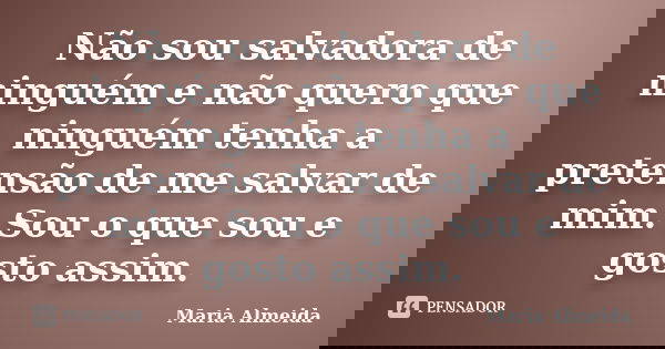 Não sou salvadora de ninguém e não quero que ninguém tenha a pretensão de me salvar de mim. Sou o que sou e gosto assim.... Frase de Maria Almeida.