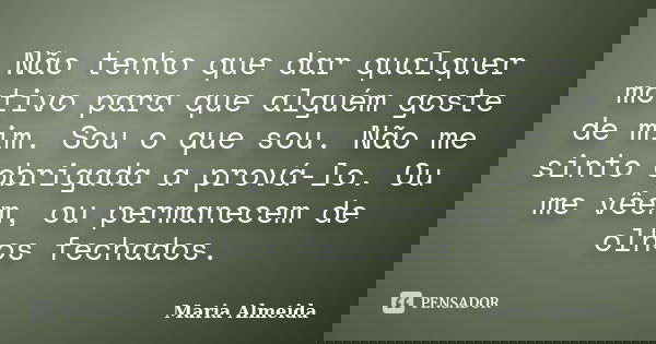 Não tenho que dar qualquer motivo para que alguém goste de mim. Sou o que sou. Não me sinto obrigada a prová-lo. Ou me vêem, ou permanecem de olhos fechados.... Frase de Maria Almeida.