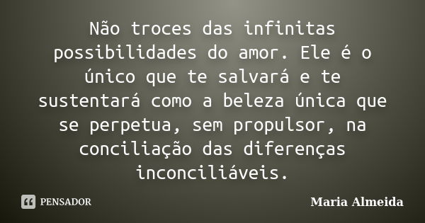 Não troces das infinitas possibilidades do amor. Ele é o único que te salvará e te sustentará como a beleza única que se perpetua, sem propulsor, na conciliação... Frase de Maria Almeida.