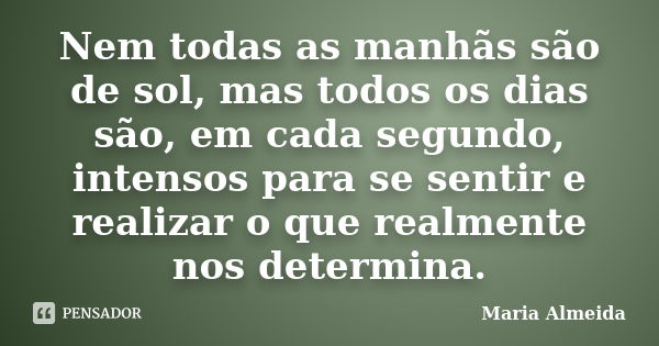 Nem todas as manhãs são de sol, mas todos os dias são, em cada segundo, intensos para se sentir e realizar o que realmente nos determina.... Frase de Maria Almeida.