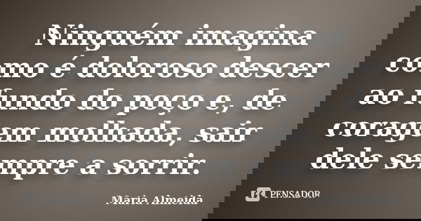 Ninguém imagina como é doloroso descer ao fundo do poço e, de coragem molhada, sair dele sempre a sorrir.... Frase de Maria Almeida.