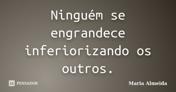 Ninguém se engrandece inferiorizando os outros.... Frase de Maria Almeida.