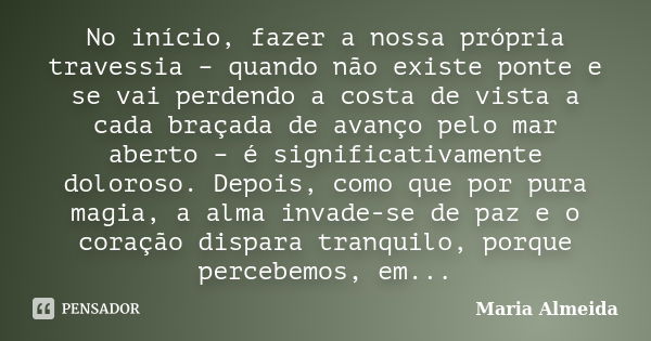 No início, fazer a nossa própria travessia – quando não existe ponte e se vai perdendo a costa de vista a cada braçada de avanço pelo mar aberto – é significati... Frase de Maria Almeida.