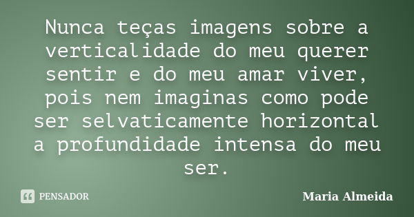 Nunca teças imagens sobre a verticalidade do meu querer sentir e do meu amar viver, pois nem imaginas como pode ser selvaticamente horizontal a profundidade int... Frase de Maria Almeida.