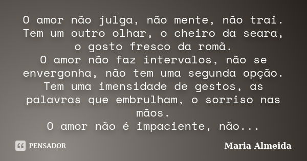 O amor não julga, não mente, não trai. Tem um outro olhar, o cheiro da seara, o gosto fresco da romã. O amor não faz intervalos, não se envergonha, não tem uma ... Frase de Maria Almeida.