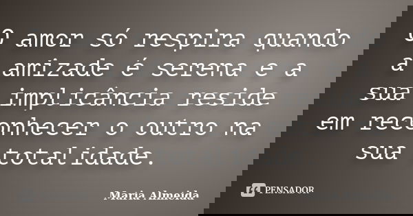 O amor só respira quando a amizade é serena e a sua implicância reside em reconhecer o outro na sua totalidade.... Frase de Maria Almeida.