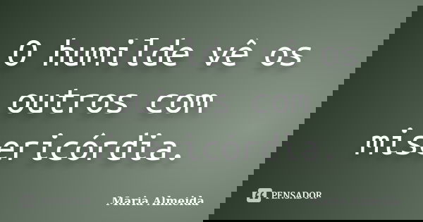 O humilde vê os outros com misericórdia.... Frase de Maria Almeida.