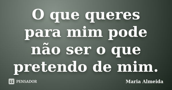 O que queres para mim pode não ser o que pretendo de mim.... Frase de Maria Almeida.